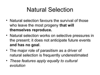 Natural Selection
• Natural selection favours the survival of those
who leave the most progeny that will
themselves reproduce.
• Natural selection works on selective pressures in
the present; it does not anticipate future events
and has no goal.
• The major role of parasitism as a driver of
natural selection is frequently underestimated
• These features apply equally to cultural
evolution
 