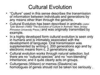Cultural Evolution
• “Culture” used in this sense describes the transmission
of information between individuals and generations by
any means other than through the genome.
• Cultural Evolution has been described in animals (John
Tyler Bonner (1980) “The Evolution of Culture in Animals” New Jersey:
Princeton University Press.) and was originally transmitted by
example.
• In a highly developed form cultural evolution is seen only
in humans and is intimately associated with the
development of language. Oral transmission was
supplemented by writing c. 200 generations ago and by
electronic means from c. 2 generations ago.
• Cultural evolution works through natural selection; but
there are no “cultural species” and no “non-blending”
inheritance; and it quite clearly acts on groups.
• Culturgenes (Wilson) or memes (Dawkins) as
homologues of genes should not be taken too seriously .
 