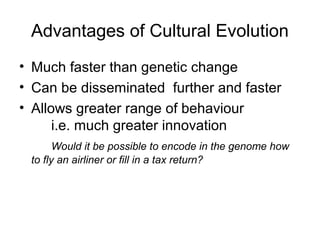 Advantages of Cultural Evolution
• Much faster than genetic change
• Can be disseminated further and faster
• Allows greater range of behaviour
i.e. much greater innovation
Would it be possible to encode in the genome how
to fly an airliner or fill in a tax return?
 