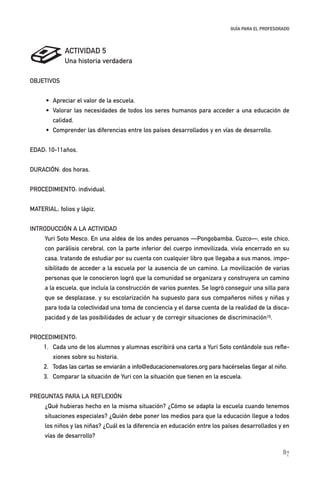 87
GUÍA PARA EL PROFESORADO
ACTIVIDAD 5
Una historia verdadera
OBJETIVOS
• Apreciar el valor de la escuela.
• Valorar las necesidades de todos los seres humanos para acceder a una educación de
calidad.
• Comprender las diferencias entre los países desarrollados y en vías de desarrollo.
EDAD: 10-11años.
DURACIÓN: dos horas.
PROCEDIMIENTO: individual.
MATERIAL: folios y lápiz.
INTRODUCCIÓN A LA ACTIVIDAD
Yuri Soto Mesco. En una aldea de los andes peruanos —Pongobamba, Cuzco—, este chico,
con parálisis cerebral, con la parte inferior del cuerpo inmovilizada, vivía encerrado en su
casa, tratando de estudiar por su cuenta con cualquier libro que llegaba a sus manos, impo-
sibilitado de acceder a la escuela por la ausencia de un camino. La movilización de varias
personas que le conocieron logró que la comunidad se organizara y construyera un camino
a la escuela, que incluía la construcción de varios puentes. Se logró conseguir una silla para
que se desplazase, y su escolarización ha supuesto para sus compañeros niños y niñas y
para toda la colectividad una toma de conciencia y el darse cuenta de la realidad de la disca-
pacidad y de las posibilidades de actuar y de corregir situaciones de discriminación15.
PROCEDIMIENTO:
1. Cada uno de los alumnos y alumnas escribirá una carta a Yuri Soto contándole sus refle-
xiones sobre su historia.
2. Todas las cartas se enviarán a info@educacionenvalores.org para hacérselas llegar al niño.
3. Comparar la situación de Yuri con la situación que tienen en la escuela.
PREGUNTAS PARA LA REFLEXIÓN
¿Qué hubieras hecho en la misma situación? ¿Cómo se adapta la escuela cuando tenemos
situaciones especiales? ¿Quién debe poner los medios para que la educación llegue a todos
los niños y las niñas? ¿Cuál es la diferencia en educación entre los países desarrollados y en
vías de desarrollo?
11626 mi 1 t II edu 2 parte (5) 21/9/07 14:00 Página 87
 
