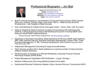 Professional Biography – Jim Biel
Phone: 847.687.5379, Denver, CO
E-Mail: jimbiel@hotmail.com
LinkedIn: http://www.linkedin.com/in/jimbiel
SlideShare: http://www.slideshare.net/jimbiel
Twitter: https://twitter.com/jimbiel
• Multi-Functional Experience, Concentrated in Consumer Product Goods (CPG) Industry
(Sara Lee, Unilever, Chiquita, Pepsi, Winn Dixie / BILO) – Retail Grocery & B-to-B
(Foodservice) – both Supplier & Retail Verticals.
• Core understanding of multiple end-to-end supply chains – frozen, fresh, cold, dry, liquid
• Adept at integrating relevant business concepts and processes with enterprise-wide
systems, a strong business process understanding and acumen including S&OP (boot
strap and retrofit S&OP implementations).
− Demand Planning / S&OP Writings Available Here: http://www.slideshare.net/jimbiel
• Experience in Business Forecasting, Sales Operations & Planning, S&OP, Sales Systems,
ERP, CRM, Demand Planning, Business Information Management, Supply Chain, Trade
Promotion Management, IT, HR, Training & Development, and Finance (Corporate FP&A &
Public Accounting, CPA)
• Independent Management Consulting for large and small entities
• Client Services position with a SaaS (software as a service) provider of trade promotion
software (Adesso Solutions)
• Practiced public accounting as a CPA with McGladrey; Corporate Finance Financial
Planning & Analysis (FP&A) Roles
• Project Management Capabilities (PM Certification – Loyola, Chicago)
• Network of Resources (Can bring additional experts to the table)
• Experienced Business Conference Speaker (Topics: Demand Planning / Forecasting & S&OP)
 