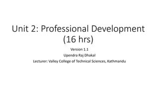 Unit 2: Professional Development
(16 hrs)
Version 1.1
Upendra Raj Dhakal
Lecturer: Valley College of Technical Sciences, Kathmandu
 