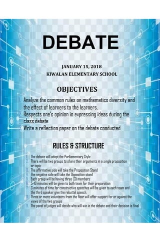 DEBATE
JANUARY 15, 2018
KIWALAN ELEMENTARY SCHOOL
OBJECTIVES
1. Analyze the common rules on mathematics diversity and
the effect of learners to the learners.
2. Respects one’s opinion in expressing ideas during the
class debate
3. Write a reflection paper on the debate conducted
RULES & STRUCTURE
1. The debate will adopt the Parliamentary Style
2. There will be two groups to share their arguments in a single proposition
or topic
3. The affirmative side will take the Proposition Stand
4. The negative side will take the Opposition stand
5. Each group will be having three (3) members
6. 5-10 minutes will be given to both team for their preparation
7. 3 minutes of time for constructive speeches will be given to each team and
the third speaker give the rebuttal speech.
8. Three or more volunteers from the floor will offer support for or against the
views of the two groups
9. The panel of judges will decide who will win in the debate and their decision is final
 