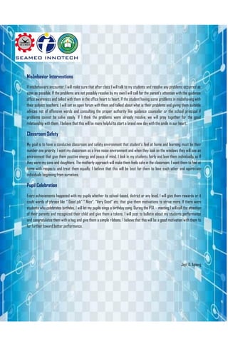 Misbehavior Interventions
If misbehaviors encounter, I will make sure that after class I will talk to my students and resolve any problems occurred as
soon as possible. If the problems are not possibly resolve by my own I will call for the parent’s attention with the guidance
office awareness and talked with them in the office heart to heart. If the student having some problems in misbehaving with
their subject teachers, I will set an open forum with them and talked about what is their problems and giving them suitable
advices not of offensive words and consulting the proper authority like guidance counselor or the school principal if
problems cannot be solve easily. If I think the problems were already resolve, we will pray together for the good
relationship with them. I believe that this will be more helpful to start a brand new day with the smile in our heart.
Classroom Safety
My goal is to have a conducive classroom and safety environment that student’s feel at home and learning must be their
number one priority. I want my classroom as a free noise environment and when they look on the windows they will see an
environment that give them positive energy and peace of mind. I look in my students fairly and love them individually as If
they were my sons and daughters. The motherly approach will make them feels safe in the classroom. I want them to feel at
home with respects and treat them equally. I believe that this will be best for them to love each other and appreciate
individuals beginning from ourselves.
Pupil Celebration
Every achievements happened with my pupils whether its school-based, district or any level, I will give them rewards or it
could words of phrase like “ Good job” “ Nice”, “Very Good” etc. that give them motivations to strive more. If there were
students who celebrates birthday, I will let my pupils sings a birthday song. During the PTA – meeting I will call the attention
of their parents and recognized their child and give them a tokens. I will post to bulletin about my students performance
and congratulates them with a hug and give them a simple ribbons. I believe that this will be a good motivation with them to
for further toward better performance.
Jojit D. Apiong
.
 