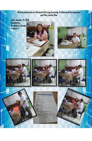 My Documentation on Personal Life Long Learning, Professional Development
and Plan, Action Plan
Date: January 15, 2018
Checked by:
Dr. Nilda B. Baculio
Principal II
 
