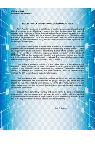 JOJIT D. APIONG
GURO21 BATCH 6 CLASS 15
REFLECTION ON PROFESSIONAL DEVELOPMENT PLAN
As 21st
century teacher, it is a challenge to create my own personal development
plan, I encounter some difficulties in making this plan, thinking about the types of
activities to be conducted in formal, informal and non-formal settings, provides a higher
critical thinking skills. Dealing with the activities to be undertaken in my PDP builds up to
encourage the involvement of the education personnel inside and outside the school
premises. My PDP also serve as my guides in driving my path into more significant one
as a subject matter expert.
The types of development activities serve as the tools to determine my potentials
in areas where I may not to carry out especially in the teaching learning process. These
also support my values and attitudes towards the diversity of the learners. One of my
goals is to provide a systematic, experience-based curriculum in the areas of
MATHEMATICS as field experience, though I am Mathematics –major and had to
practice those areas where I able to work on willingly. The impression from each activity
will continuously upgrade the standard and quality of teaching.
I may not be a teacher of distinction or in a higher position in the department of
education; I want to improve my area of expertise, thus applying on what my PDP
contents is very essential in developing my teaching profession. Though there are some
barriers, but I believe and determined that those obstacles cannot be hindered to my
goals as the 21st
century teacher subject matter expert.
Once you become a bit bored with your life or are fed up with your job, you may
tend to start looking into new activities which will get you back you zest for life. You can
choose to dive into something work-related, or, on the other hand, learn a new skill
which you’ve never had time for before, thus in making such activities are essential for
professional development.
Because this is completely voluntary and usually not for the sake of professional
advancement, you can choose what you want to learn in dealing with the teaching
competencies in the content of the subject matter in providing learning activities. At the
end of the day “Teachers will always be the Facilitator of Learning”.
Jojit D. Apiong
 
