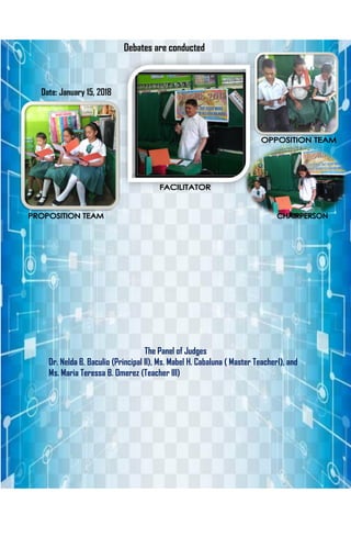 Debates are conducted
Date: January 15, 2018
The Panel of Judges
Dr. Nelda B. Baculio (Principal II), Ms. Mabel H. Cabaluna ( Master TeacherI), and
Ms. Maria Teressa B. Omerez (Teacher III)
 