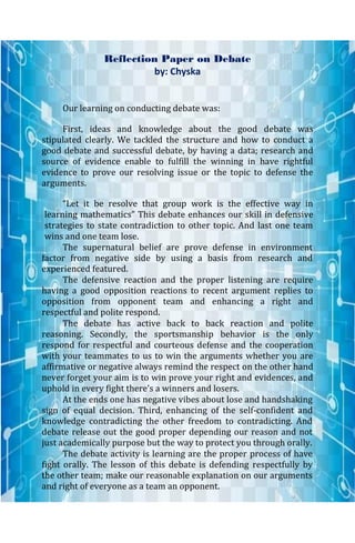 Reflection Paper on Debate
by: Chyska
Our learning on conducting debate was:
First, ideas and knowledge about the good debate was
stipulated clearly. We tackled the structure and how to conduct a
good debate and successful debate, by having a data; research and
source of evidence enable to fulfill the winning in have rightful
evidence to prove our resolving issue or the topic to defense the
arguments.
“Let it be resolve that group work is the effective way in
learning mathematics” This debate enhances our skill in defensive
strategies to state contradiction to other topic. And last one team
wins and one team lose.
The supernatural belief are prove defense in environment
factor from negative side by using a basis from research and
experienced featured.
The defensive reaction and the proper listening are require
having a good opposition reactions to recent argument replies to
opposition from opponent team and enhancing a right and
respectful and polite respond.
The debate has active back to back reaction and polite
reasoning. Secondly, the sportsmanship behavior is the only
respond for respectful and courteous defense and the cooperation
with your teammates to us to win the arguments whether you are
affirmative or negative always remind the respect on the other hand
never forget your aim is to win prove your right and evidences, and
uphold in every fight there’s a winners and losers.
At the ends one has negative vibes about lose and handshaking
sign of equal decision. Third, enhancing of the self-confident and
knowledge contradicting the other freedom to contradicting. And
debate release out the good proper depending our reason and not
just academically purpose but the way to protect you through orally.
The debate activity is learning are the proper process of have
fight orally. The lesson of this debate is defending respectfully by
the other team; make our reasonable explanation on our arguments
and right of everyone as a team an opponent.
 