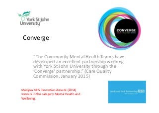 Converge
“The Community Mental Health Teams have
developed an excellent partnership working
with York St John University through the
‘Converge’ partnership.” (Care Quality
Commission, January 2015)
Medipex NHS Innovation Awards (2014)
winners in the category Mental Health and
Wellbeing.
 