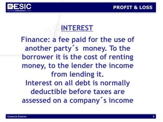 Comercio Exterior 8
PROFIT & LOSS
INTEREST
Finance: a fee paid for the use of
another party´s money. To the
borrower it is the cost of renting
money, to the lender the income
from lending it.
Interest on all debt is normally
deductible before taxes are
assessed on a company´s income
 