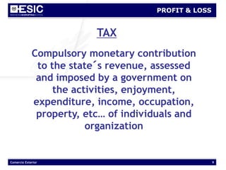 Comercio Exterior 9
PROFIT & LOSS
TAX
Compulsory monetary contribution
to the state´s revenue, assessed
and imposed by a government on
the activities, enjoyment,
expenditure, income, occupation,
property, etc… of individuals and
organization
 