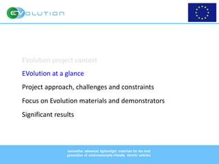 09-05-2017 9
Innovative advanced lightweight materials for the next
generation of environmentally-friendly electric vehicles
EVolution project context
EVolution at a glance
Project approach, challenges and constraints
Focus on Evolution materials and demonstrators
Significant results
 