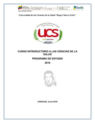 Universidad de las Ciencias de la Salud “Hugo Chávez Frías”
CURSO INTRODUCTORIO A LAS CIENCIAS DE LA
SALUD
PROGRAMA DE ESTUDIO
2018
CARACAS, Junio 2018
 