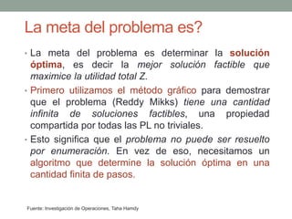 La meta del problema es?
Fuente: Investigación de Operaciones, Taha Hamdy
• La meta del problema es determinar la solución
óptima, es decir la mejor solución factible que
maximice la utilidad total Z.
• Primero utilizamos el método gráfico para demostrar
que el problema (Reddy Mikks) tiene una cantidad
infinita de soluciones factibles, una propiedad
compartida por todas las PL no triviales.
• Esto significa que el problema no puede ser resuelto
por enumeración. En vez de eso, necesitamos un
algoritmo que determine la solución óptima en una
cantidad finita de pasos.
 