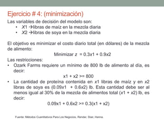Ejercicio # 4: (minimización)
Fuente: Métodos Cuantitativos Para Los Negocios, Render, Stair, Hanna.
Las variables de decisión del modelo son:
• X1 libras de maíz en la mezcla diaria
• X2 libras de soya en la mezcla diaria
El objetivo es minimizar el costo diario total (en dólares) de la mezcla
de alimento:
Minimizar z = 0.3x1 + 0.9x2
Las restricciones:
• Ozark Farms requiere un mínimo de 800 lb de alimento al día, es
decir:
x1 + x2 >= 800
• La cantidad de proteína contenida en x1 libras de maíz y en x2
libras de soya es (0.09x1 + 0.6x2) lb. Esta cantidad debe ser al
menos igual al 30% de la mezcla de alimentos total (x1 + x2) lb, es
decir:
0.09x1 + 0.6x2 >= 0.3(x1 + x2)
 