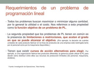 Requerimientos de un problema de
programación lineal
• Todos los problemas buscan maximizar o minimizar alguna cantidad,
por lo general la utilidad o el costo. Nos referimos a esta propiedad
como la función objetivo de un problema de PL.
• La segunda propiedad que los problemas de PL tienen en común es
la presencia de limitaciones o restricciones, que acotan el grado
en que se puede alcanzar el objetivo. (Por ejemplo, la decisión de cuántas
unidades de cada producto fabricar en la línea de productos de una empresa está restringida tanto
por el personal como por la maquinaria disponibles.)
• Tienen que existir cursos de acción alternativos para elegir. Por
ejemplo, si una organización fabrica tres productos diferentes, la gerencia puede utilizar la PL para
decidir cómo distribuir entre ellos sus recursos de producción limitados (de personal, maquinaria,
etcétera).
Fuente: Investigación de Operaciones, Taha Hamdy
 