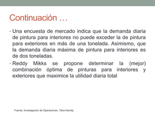 Continuación …
• Una encuesta de mercado indica que la demanda diaria
de pintura para interiores no puede exceder la de pintura
para exteriores en más de una tonelada. Asimismo, que
la demanda diaria máxima de pintura para interiores es
de dos toneladas.
• Reddy Mikks se propone determinar la (mejor)
combinación óptima de pinturas para interiores y
exteriores que maximice la utilidad diaria total
Fuente: Investigación de Operaciones, Taha Hamdy
 