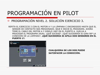 PROGRAMACIÓN EN PILOT PROGRAMACIÓN NIVEL 2. SOLUCIÓN EJERCICIO 3. REPITA EL EJERCICIO 2 CON EL MOTOR A Y LA LÁMPARA C ENCENDIDOS HASTA QUE EL SENSOR DE CONTACTO SEA PRESIONADO. BAJE E INICIE EL PROGRAMA. AHORA TOME EL CABLE DEL MOTOR A Y GIRELO 180º EN EL PUERTO A. VUELVA A PROCESAR EL PROGRAMA (RUN). ¿QUÉ SUCEDE?. ¿QUÉ SUCEDERÍA SI GIRA 90º LA CONEXIÓN DE LA LÁMPARA?.  ¿QUÉ SUCEDERÍA SI APILA DOS SENSORES EN EL PUERTO 1?. CUALQUIERA DE LOS DOS PUEDE SATISFACER LA CONDICIÓN. 