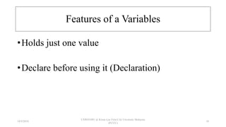 Features of a Variables
•Holds just one value
•Declare before using it (Declaration)
18/9/2018
CSWD1001 @ Kwan Lee First City Unversity Malaysia
(FCUC)
10
 