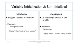 Variable Initialization & Un-initialized
Initialization
• Assign a value to the variable
• Example
Declare price = 49.95
Display “ I have”, price, “in my account”
Un-initialized
• Do not assign a value to the
variable
• Example
Declare price
Display “I have “, dollars, “ in my account.”
18/9/2018
CSWD1001 @ Kwan Lee First City Unversity Malaysia
(FCUC)
16
 