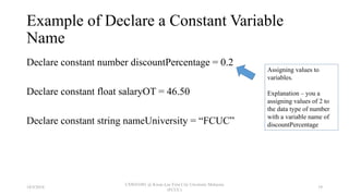 Example of Declare a Constant Variable
Name
Declare constant number discountPercentage = 0.2
Declare constant float salaryOT = 46.50
Declare constant string nameUniversity = “FCUC”
Assigning values to
variables.
Explanation – you a
assigning values of 2 to
the data type of number
with a variable name of
discountPercentage
18/9/2018
CSWD1001 @ Kwan Lee First City Unversity Malaysia
(FCUC)
19
 