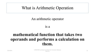 What is Arithmetic Operation
An arithmetic operator
is a
mathematical function that takes two
operands and performs a calculation on
them.
18/9/2018
CSWD1001 @ Kwan Lee First City Unversity Malaysia
(FCUC)
25
 