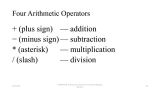 Four Arithmetic Operators
+ (plus sign) — addition
− (minus sign) — subtraction
* (asterisk) — multiplication
/ (slash) — division
18/9/2018
CSWD1001 @ Kwan Lee First City Unversity Malaysia
(FCUC)
26
 