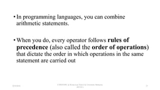 • In programming languages, you can combine
arithmetic statements.
• When you do, every operator follows rules of
precedence (also called the order of operations)
that dictate the order in which operations in the same
statement are carried out
18/9/2018
CSWD1001 @ Kwan Lee First City Unversity Malaysia
(FCUC)
27
 