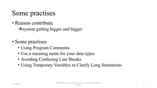 Some practises
• Reason contribute
system getting bigger and bigger
• Some practises
• Using Program Comments
• Use a meaning name for your data types
• Avoiding Confusing Line Breaks
• Using Temporary Variables to Clarify Long Statements
18/9/2018
CSWD1001 @ Kwan Lee First City Unversity Malaysia
(FCUC)
37
 