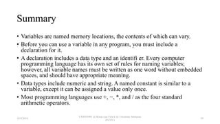 Summary
• Variables are named memory locations, the contents of which can vary.
• Before you can use a variable in any program, you must include a
declaration for it.
• A declaration includes a data type and an identifi er. Every computer
programming language has its own set of rules for naming variables;
however, all variable names must be written as one word without embedded
spaces, and should have appropriate meaning.
• Data types include numeric and string. A named constant is similar to a
variable, except it can be assigned a value only once.
• Most programming languages use +, −, *, and / as the four standard
arithmetic operators.
18/9/2018
CSWD1001 @ Kwan Lee First City Unversity Malaysia
(FCUC)
39
 