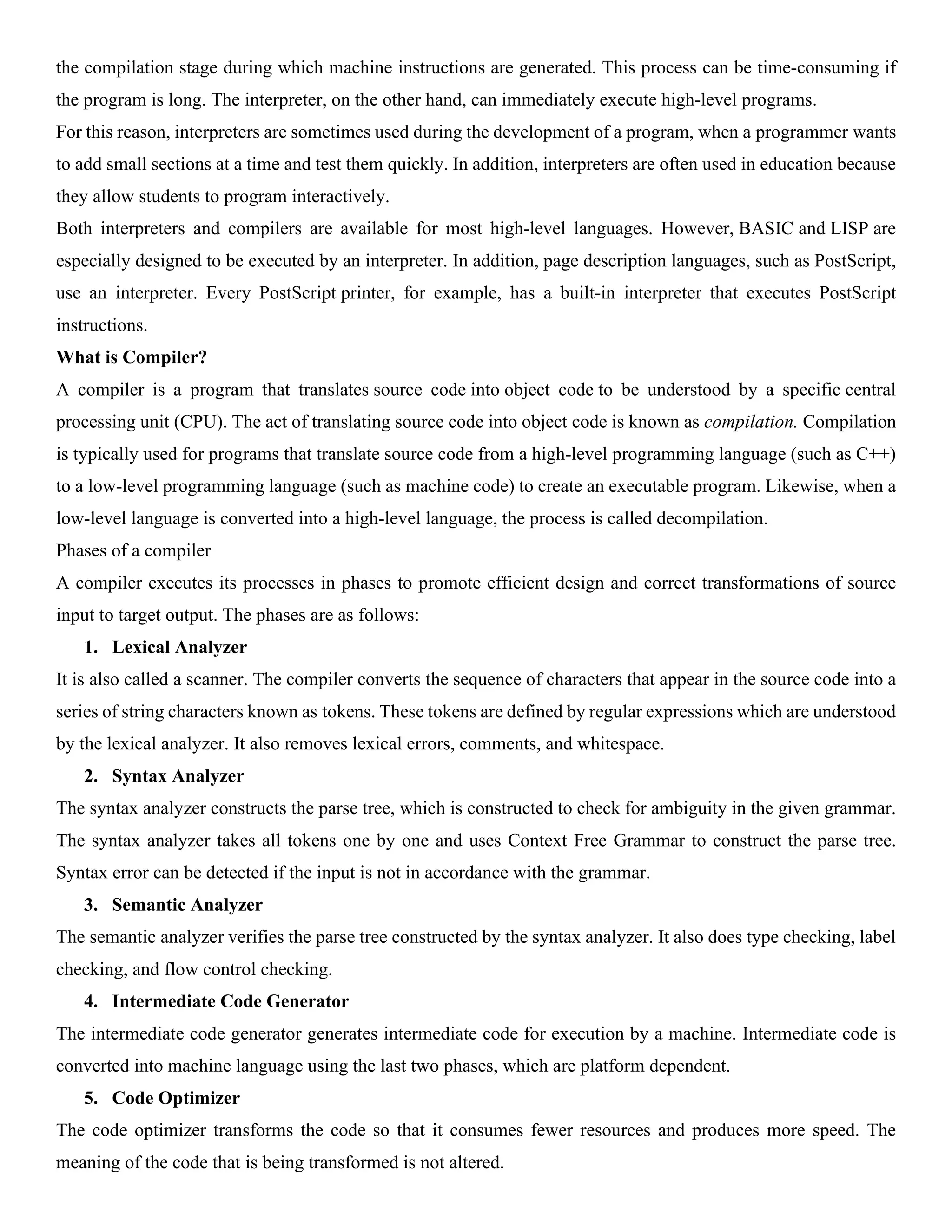 the compilation stage during which machine instructions are generated. This process can be time-consuming if the program is long. The interpreter, on the other hand, can immediately execute high-level programs. For this reason, interpreters are sometimes used during the development of a program, when a programmer wants to add small sections at a time and test them quickly. In addition, interpreters are often used in education because they allow students to program interactively. Both interpreters and compilers are available for most high-level languages. However, BASIC and LISP are especially designed to be executed by an interpreter. In addition, page description languages, such as PostScript, use an interpreter. Every PostScript printer, for example, has a built-in interpreter that executes PostScript instructions. What is Compiler? A compiler is a program that translates source code into object code to be understood by a specific central processing unit (CPU). The act of translating source code into object code is known as compilation. Compilation is typically used for programs that translate source code from a high-level programming language (such as C++) to a low-level programming language (such as machine code) to create an executable program. Likewise, when a low-level language is converted into a high-level language, the process is called decompilation. Phases of a compiler A compiler executes its processes in phases to promote efficient design and correct transformations of source input to target output. The phases are as follows: 1. Lexical Analyzer It is also called a scanner. The compiler converts the sequence of characters that appear in the source code into a series of string characters known as tokens. These tokens are defined by regular expressions which are understood by the lexical analyzer. It also removes lexical errors, comments, and whitespace. 2. Syntax Analyzer The syntax analyzer constructs the parse tree, which is constructed to check for ambiguity in the given grammar. The syntax analyzer takes all tokens one by one and uses Context Free Grammar to construct the parse tree. Syntax error can be detected if the input is not in accordance with the grammar. 3. Semantic Analyzer The semantic analyzer verifies the parse tree constructed by the syntax analyzer. It also does type checking, label checking, and flow control checking. 4. Intermediate Code Generator The intermediate code generator generates intermediate code for execution by a machine. Intermediate code is converted into machine language using the last two phases, which are platform dependent. 5. Code Optimizer The code optimizer transforms the code so that it consumes fewer resources and produces more speed. The meaning of the code that is being transformed is not altered. 