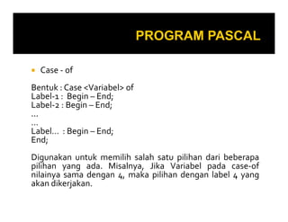 Case - of
Bentuk : Case <Variabel> of
Label-1 : Begin – End;
Label-2 : Begin – End;
......
…
Label… : Begin – End;
End;
Digunakan untuk memilih salah satu pilihan dari beberapa
pilihan yang ada. Misalnya, Jika Variabel pada case-of
nilainya sama dengan 4, maka pilihan dengan label 4 yang
akan dikerjakan.
 