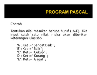 Contoh
Tentukan nilai masukan berupa huruf ( A-E). Jika
input salah satu nilai, maka akan diberikan
keterangan lulus sbb :keterangan lulus sbb :
'A' : Ket := ' Sangat Baik ' ;
'B' : Ket := ' Baik ' ;
'C' : Ket := ' Cukup ' ;
'D' : Ket := ' Kurang ' ;
'E' : Ket := ' Gagal ' ;
 