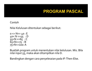 Contoh
Nilai Kelulusan ditentukan sebagai berikut:
0 <= N<= 40 : E
40< N <=55 : D40< N <=55 : D
55<N <=65 : C
65<N<=75 : B
75<N<=100: A
Buatlah program untuk menentukan nilai kelulusan. Mis. Bila
nilai input 55, maka akan ditampilkan nila D.
Bandingkan dengan cara penyelesaian pada IF-Then-Else.
 