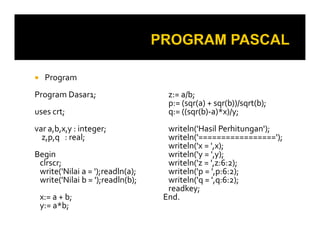 Program
Program Dasar1;
uses crt;
var a,b,x,y : integer;
z:= a/b;
p:= (sqr(a) + sqr(b))/sqrt(b);
q:= ((sqr(b)-a)*x)/y;
writeln('Hasil Perhitungan');var a,b,x,y : integer;
z,p,q : real;
Begin
clrscr;
write('Nilai a = ');readln(a);
write('Nilai b = ');readln(b);
x:= a + b;
y:= a*b;
writeln('Hasil Perhitungan');
writeln('=================');
writeln('x = ',x);
writeln('y = ',y);
writeln('z = ',z:6:2);
writeln('p = ',p:6:2);
writeln('q = ',q:6:2);
readkey;
End.
 
