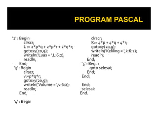 '2' : Begin
clrscr;
L := 2*p*q + 2*p*r + 2*q*r;
gotoxy(20,9);
writeln('Luas = ',L:6:2);
readln;
End;
clrscr;
K:= 4*p + 4*q + 4*r;
gotoxy(20,9);
writeln('Keliling = ',k:6:2);
readln;
End;
'5' : Begin
readln;
End;
'3' : Begin
clrscr;
v:=p*q*r;
gotoxy(20,9);
writeln('Volume = ',v:6:2);
readln;
End;
'4' : Begin
End;
'5' : Begin
goto selesai;
End;
End;
End;
selesai:
End.
 