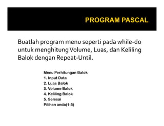 Buatlah program menu seperti pada while-do
untuk menghitungVolume, Luas, dan Keliling
Balok dengan Repeat-Until.
Menu Perhitungan Balok
1. Input Data
2. Luas Balok
3. Volume Balok
4. Keliling Balok
5. Selesai
Pilihan anda(1-5)
 