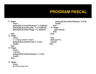 '1' : Begin
clrscr;
gotoxy(20,7);write('Panjang = '); readln(p);
gotoxy(20,8);write('Lebar = '); readln(q);
gotoxy(20,9);write('Tinggi = '); readln(r);
End;
'2' : Begin
clrscr;
gotoxy(20,9);writeln('Keliling = ',k:6:2);
readln;
End;
'5' : Begin
goto selesai;
End;
End;
End;clrscr;
L := 2*p*q + 2*p*r + 2*q*r;
gotoxy(20,9);writeln('Luas = ',L:6:2);
readln;
End;
'3' : Begin
clrscr;
v:=p*q*r;
gotoxy(20,9);writeln('Volume = ',v:6:2);
readln;
End;
'4' : Begin
clrscr;
K:= 4*p + 4*q + 4*r;
End;
Until (ya='T');
selesai:
End.
 