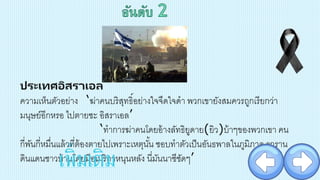 ประเทศอิสราเอล
ความเห็นตัวอย่าง ‘ฆ่าคนบริสุทธิ์อย่างใจจืดใจดา พวกเขายังสมควรถูกเรียกว่า
มนุษย์อีกหรอ ไปตายซะ อิสราเอล’
‘ทาการฆ่าคนโดยอ้างลัทธิยูดาย(ยิว)บ้าๆของพวกเขา คน
กี่พันกี่หมื่นแล้วที่ต้องตายไปเพราะเหตุนั้น ชอบทาตัวเป็นอันธพาลในภูมิภาค รุกราน
ดินแดนชาวบ้านโดยมีอเมริกาหนุนหลัง นี่มันนาซีชัดๆ’เพิ่มเติม
 