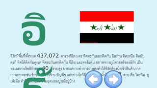 อิรักมีพื้นที่ทั้งหมด 437,072 ตารางกิโลเมตร ทิศตะวันออกติดกับ อิหร่าน ทิศเหนือ ติดกับ
ตุรกี ทิศใต้ติดกับคูเวต ทิศตะวันตกติดกับ ซีเรีย และจอร์แดน สภาพทางภูมิศาสตร์ของอิรัก เป็น
ทะเลทรายร้ออิรักยละ 40 ที่ราบสูง ยากแต่การทาการเกษตรทาให้อิรักต้องนาเข้าสินค้าภาค
การเกษตรเช่น ข้าวสาลี ข้าวจ้าว ธัญพืช แต่อย่างไรก็ดี อิรักก็มีแม่น้าไหลผ่าน 2 สาย คือ ไทรกิส ยู
เฟรตีส ทาให้ยังพอมีความอุดมสมบูรณ์อยู่บ้าง
 