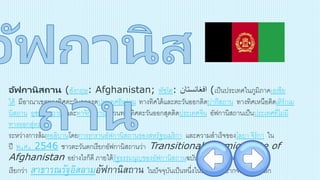 อัฟกานิสถาน (อังกฤษ: Afghanistan; พัชโต: ‫افغانستان‬ (เป็นประเทศในภูมิภาคเอเชีย
ใต้ มีอาณาเขตทางทิศตะวันตกจรดประเทศอิหร่าน ทางทิศใต้และตะวันออกติดปากีสถาน ทางทิศเหนือติดเติร์กเม
นิสถาน อุซเบกิสถาน และทาจิกิสถาน ส่วนทางทิศตะวันออกสุดติดประเทศจีน อัฟกานิสถานเป็นประเทศที่ไม่มี
ทางออกสู่ทะเล
ระหว่างการล้มตอลิบานโดยการรุกรานอัฟกานิสถานของสหรัฐอเมริกา และความสาเร็จของโลยา จีร์กา ใน
ปี พ.ศ. 2546 ชาวตะวันตกเรียกอัฟกานิสถานว่า Transitional Islamic State of
Afghanistan อย่างไรก็ดี ภายใต้รัฐธรรมนูญของอัฟกานิสถานฉบับปัจจุบัน ประเทศนี้
เรียกว่า สาธารณรัฐอิสลามอัฟกานิสถาน ในปัจจุบันเป็นหนึ่งในประเทศที่ยากจนที่สุดในโลก
 