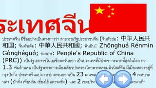 ประเทศจีน มีชื่ออย่างเป็นทางการว่า สาธารณรัฐประชาชนจีน (จีนตัวย่อ: 中华人民共
和国; จีนตัวเต็ม: 中華人民共和國; พินอิน: Zhōnghuá Rénmín
Gònghéguó; อังกฤษ: People's Republic of China
(PRC)) เป็นรัฐเอกราชในเอเชียตะวันออก เป็นประเทศที่มีประชากรมากที่สุดในโลก กว่า
1.3 พันล้านคน เป็นรัฐพรรคการเมืองเดียวปกครองโดยพรรคคอมมิวนิสต์จีน มีเมืองหลวงอยู่ที่
กรุงปักกิ่ง ประเทศจีนแบ่งการปกครองออกเป็น 23 มณฑล 5 เขตปกครองตนเอง 4 เทศบาล
นคร (ปักกิ่ง เทียนจิน เซี่ยงไฮ้ และฉงชิ่ง) และ 2 เขตบริหารพิเศษ ได้แก่ ฮ่องกงและมาเก๊า
 