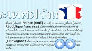 ฝรั่งเศส (ฝรั่งเศส: France [fʀɑ̃s] ฟร็องส์) หรือ สาธารณรัฐฝรั่งเศส (ฝรั่งเศส:
République française) เป็นประเทศที่มีศูนย์กลางตั้งอยู่ในภูมิภาคยุโรป
ตะวันตก ทั้งยังประกอบไปด้วยเกาะและดินแดนอื่น ๆ ในต่างทวีป ประเทศฝรั่งเศสแผ่นดินใหญ่
ทอดตัวตั้งแต่ทะเลเมดิเตอร์เรเนียนจนถึงช่องแคบอังกฤษและทะเลเหนือ และจากแม่น้าไรน์
จนถึงมหาสมุทรแอตแลนติก ชาวฝรั่งเศสมักเรียกแผ่นดินใหญ่ว่า หกเหลี่ยม
(L'Hexagone) เนื่องจากรูปทรงทางกายภาพของประเทศ ประเทศฝรั่งเศสปกครอง
ด้วยระบอบกึ่งประธานาธิบดี โดยยึดอุดมการณ์จากปฏิญญาว่าด้วยสิทธิของมนุษย์และของ
พลเมือง
 