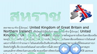 สหราชอาณาจักร (อังกฤษ: United Kingdom of Great Britain and
Northern Ireland) หรือโดยทั่วไปรู้จักกันว่า สหราชอาณาจักร (อังกฤษ: United
Kingdom: UK) และ บริเตน (Britain) เป็นรัฐเอกราชตั้งอยู่นอกชายฝั่งตะวันตกเฉียงเหนือ
ของยุโรปภาคพื้นทวีป ประเทศนี้ประกอบด้วยเกาะบริเตนใหญ่ ส่วนตะวันออกเฉียงเหนือของเกาะไอร์แลนด์
และเกาะที่เล็กกว่าจานวนมาก ไอร์แลนด์เหนือเป็นเพียงส่วนเดียวของสหราชอาณาจักรที่มีพรมแดนทางบก
ติดต่อกับรัฐอื่น คือ ประเทศไอร์แลนด์ นอกเหนือจากนี้แล้ว สหราชอาณาจักรล้อมรอบด้วยมหาสมุทร
แอตแลนติกทางทิศตะวันตกและเหนือ ทะเลเหนือทางทิศตะวันออก ช่องแคบอังกฤษทางทิศใต้ และทะเล
 