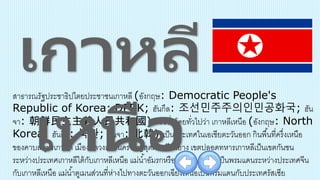 สาธารณรัฐประชาธิปไตยประชาชนเกาหลี (อังกฤษ: Democratic People's
Republic of Korea: DPRK; ฮันกึล: 조선민주주의인민공화국; ฮัน
จา: 朝鮮民主主義人民共和國) หรือชื่อโดยทั่วไปว่า เกาหลีเหนือ (อังกฤษ: North
Korea; ฮันกึล: 북한; ฮันจา: 北韓) เป็นประเทศในเอเชียตะวันออก กินพื้นที่ครึ่งเหนือ
ของคาบสมุทรเกาหลี เมืองหลวงและนครใหญ่สุดคือ เปียงยาง เขตปลอดทหารเกาหลีเป็นเขตกันชน
ระหว่างประเทศเกาหลีใต้กับเกาหลีเหนือ แม่น้าอัมรกหรือยาลู และตูเมนเป็นพรมแดนระหว่างประเทศจีน
กับเกาหลีเหนือ แม่น้าตูเมนส่วนที่ห่างไปทางตะวันออกเฉียงเหนือเป็นพรมแดนกับประเทศรัสเซีย
 