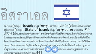 อิสราเอล (อังกฤษ: Israel; ฮีบรู: ‫ל‬ ֵ‫א‬ ָ‫ר‬ ְׂ‫ִש‬‫י‬ ;อาหรับ: ‫یل‬ِ‫ئ‬‫ا‬َ‫ر‬ْ‫س‬ِ‫إ‬ (มีชื่ออย่างเป็นทางการว่า
รัฐอิสราเอล (อังกฤษ: State of Israel; ฮีบรู: ‫ל‬ ֵ‫א‬ ָ‫ר‬ ְׂ‫ִש‬‫י‬ ‫ַת‬‫נ‬‫י‬ ִ‫ד‬ ְׂ‫מ‬ ;อาหรับ: ‫ة‬َ‫ل‬ ْ‫و‬َ‫د‬
‫یل‬ِ‫ئ‬‫ا‬َ‫ر‬ْ‫س‬ِ‫إ‬ (เป็นประเทศในตะวันออกกลาง ชายฝั่งตะวันออกเฉียงใต้ของทะเลเมดิเตอร์เรเนียน ปกครอง
ในระบอบสาธารณรัฐแบบมีรัฐสภา มีพรมแดนทิศเหนือติดเลบานอน ทิศตะวันออกเฉียงเหนือติดซีเรีย
ทิศตะวันออกติดจอร์แดนและเวสต์แบงก์ ทิศตะวันตกเฉียงใต้ติดอียิปต์และฉนวนกาซา และทิศใต้ติดอ่า
วอกาบาในทะเลแดง และมีภูมิลักษณ์ทางภูมิศาสตร์หลากหลายภายในพื้นที่ที่ค่อนข้างเล็ก กฎหมาย
พื้นฐานของอิสราเอลจากัดความว่า อิสราเอลเป็นรัฐยิวและประชาธิปไตย และเป็นรัฐที่มีชาวยิวเป็น
ประชากรส่วนใหญ่ประเทศเดียวในโลก[6]
 