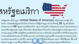 สหรัฐอเมริกา (อังกฤษ: United States of America) หรือมักย่อว่า สหรัฐฯ หรือ
อเมริกา เป็นสหพันธรัฐประชาธิปไตย ปกครองภายใต้รัฐธรรมนูญ ประกอบด้วยรัฐ 50 รัฐ และหนึ่งเขต
ปกครองกลาง มี 48 รัฐและกรุงวอชิงตัน ดี.ซี. อยู่ ณ ทวีปอเมริกาเหนือตอนกลางระหว่างประเทศแคนาดา
และเม็กซิโก รัฐอะแลสกาอยู่ทางทิศตะวันตกเฉียงเหนือของทวีปอเมริกาเหนือและรัฐฮาวายเป็นกลุ่มเกาะใน
กลางมหาสมุทรแปซิฟิก สหรัฐมีพรมแดนติดต่อกับแคนาดาทางทิศเหนือ และเม็กซิโกทางทิศใต้ ส่วนพรมแดน
ทางทะเลนั้นติดต่อกับแคนาดา รัสเซียและบาฮามาส โดยมีมหาสมุทรแปซิฟิก ทะเลแบริง มหาสมุทรอาร์กติก
มหาสมุทรแอตแลนติก อ่าวเม็กซิโก และทะเลแคริบเบียนเป็นผืนน้าล้อมรอบ นอกจากนี้ยังมีดินแดน 5 แห่งที่
มีประชากรอยู่มาก และ 9 แห่งที่มีประชากรอยู่น้อยในแคริบเบียน และในมหาสมุทรแปซิฟิกอีกด้วย
สหรัฐอเมริกา
 