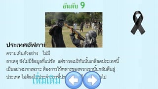 ประเทศอัฟกานิสถาน
ความเห็นตัวอย่าง ไม่มี
สาเหตุ ยังไม่มีข้อมูลที่แน่ชัด แต่ชาวอเมริกันนั้นเกลียดประเทศนี้
เป็นอย่างมากเพราะ ต้องการให้ทหารของพวกเขานั้นกลับคืนสู่
ประเทศ ไม่ต้องไปประจาการที่ประเทศห่างไกลนี้อีกต่อไป
เพิ่มเติม
 