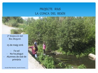 2ª Inspecció del
Riu Mogent.
25 de maig 2016
- Fa sol
- No ha plogut
- Alumnes de sisè de
primària
Escola Pilar Mestres- Jaume Torrens
PROJECTE RIUS
LA CONCA DEL BESÒS
 