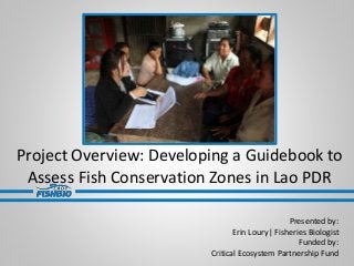Project Overview: Developing a Guidebook to
Assess Fish Conservation Zones in Lao PDR
Presented by:
Erin Loury| Fisheries Biologist
Funded by:
Critical Ecosystem Partnership Fund
 